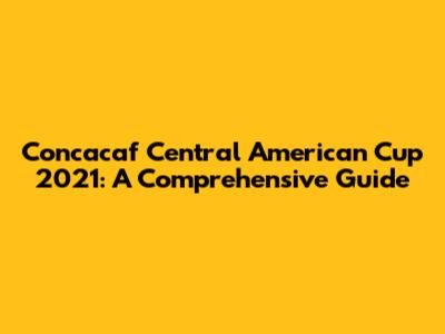 Concacaf Central American Cup 2021: A Comprehensive Guide