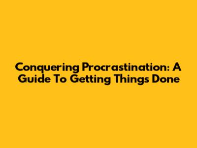 Conquering Procrastination: A Guide To Getting Things Done