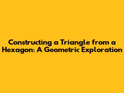 Constructing a Triangle from a Hexagon: A Geometric Exploration