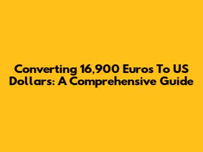 Converting 16,900 Euros To US Dollars: A Comprehensive Guide