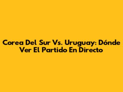 Corea Del Sur Vs. Uruguay: Dónde Ver El Partido En Directo