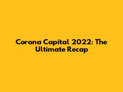 Corona Capital 2022: The Ultimate Recap