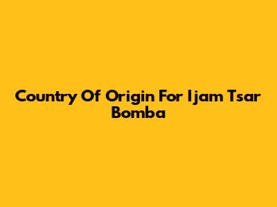 Country Of Origin For Ijam Tsar Bomba