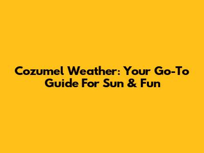 Cozumel Weather: Your Go-To Guide For Sun & Fun