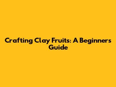 Crafting Clay Fruits: A Beginner's Guide