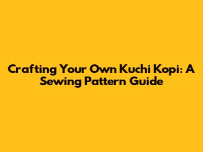 Crafting Your Own Kuchi Kopi: A Sewing Pattern Guide