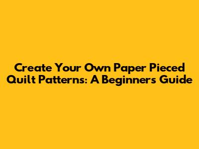 Create Your Own Paper Pieced Quilt Patterns: A Beginner's Guide