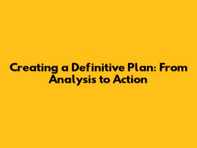 Creating a Definitive Plan: From Analysis to Action
