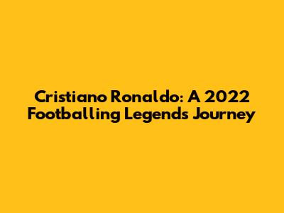 Cristiano Ronaldo: A 2022 Footballing Legend's Journey