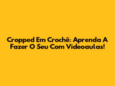 Cropped Em Crochê: Aprenda A Fazer O Seu Com Videoaulas!