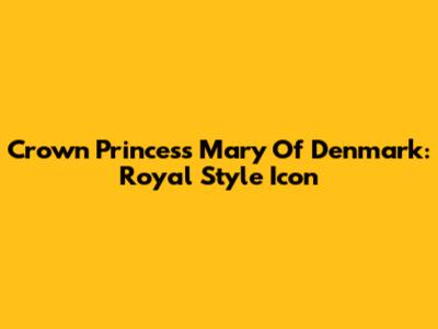 Crown Princess Mary Of Denmark: Royal Style Icon
