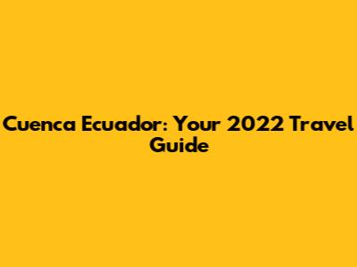 Cuenca Ecuador: Your 2022 Travel Guide