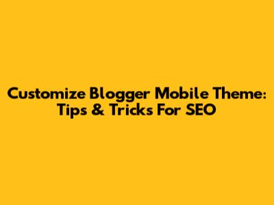Customize Blogger Mobile Theme: Tips & Tricks For SEO