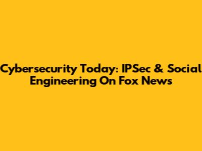 Cybersecurity Today: IPSec & Social Engineering On Fox News