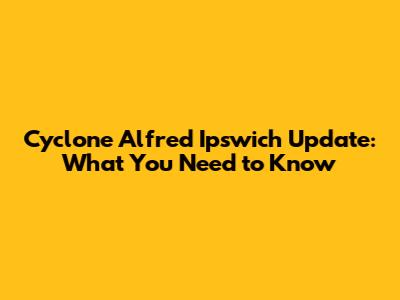 Cyclone Alfred Ipswich Update: What You Need to Know