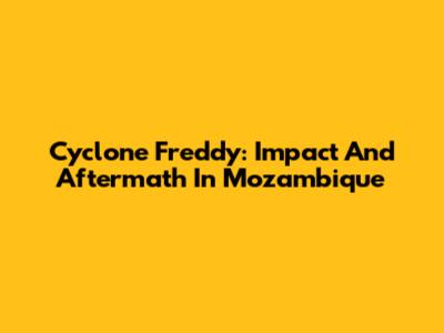 Cyclone Freddy: Impact And Aftermath In Mozambique