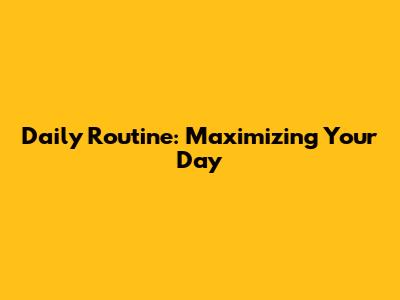 Daily Routine: Maximizing Your Day