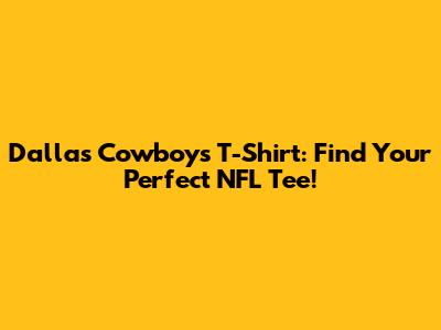 Dallas Cowboys T-Shirt: Find Your Perfect NFL Tee!