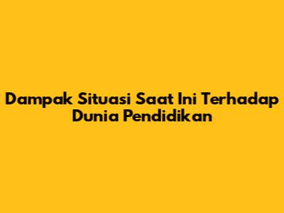Dampak Situasi Saat Ini Terhadap Dunia Pendidikan