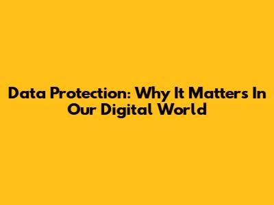 Data Protection: Why It Matters In Our Digital World