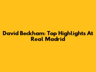 David Beckham: Top Highlights At Real Madrid