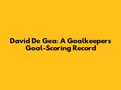 David De Gea: A Goalkeeper's Goal-Scoring Record