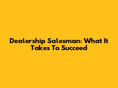 Dealership Salesman: What It Takes To Succeed