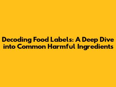 Decoding Food Labels: A Deep Dive into Common Harmful Ingredients