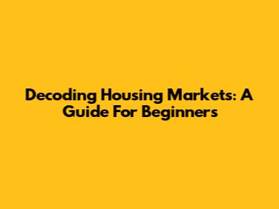 Decoding Housing Markets: A Guide For Beginners