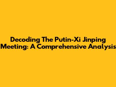 Decoding The Putin-Xi Jinping Meeting: A Comprehensive Analysis