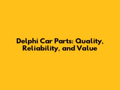 Delphi Car Parts: Quality, Reliability, and Value