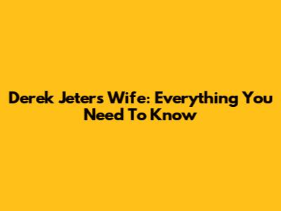 Derek Jeter's Wife: Everything You Need To Know