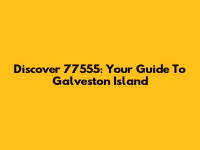 Discover 77555: Your Guide To Galveston Island