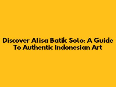 Discover Alisa Batik Solo: A Guide To Authentic Indonesian Art