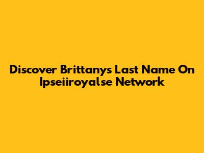Discover Brittany's Last Name On Ipseiiroyalse Network