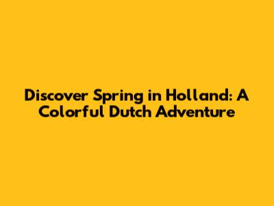 Discover Spring in Holland: A Colorful Dutch Adventure