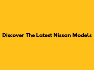 Discover The Latest Nissan Models