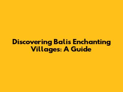 Discovering Bali's Enchanting Villages: A Guide