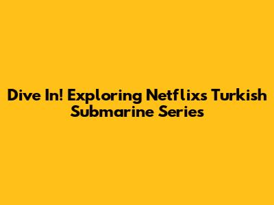 Dive In! Exploring Netflix's Turkish Submarine Series