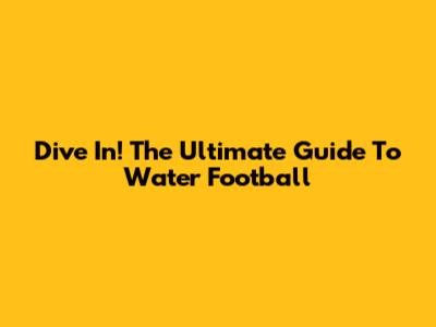 Dive In! The Ultimate Guide To Water Football