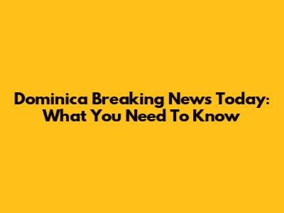 Dominica Breaking News Today: What You Need To Know