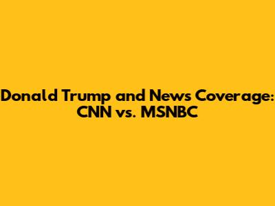 Donald Trump and News Coverage: CNN vs. MSNBC