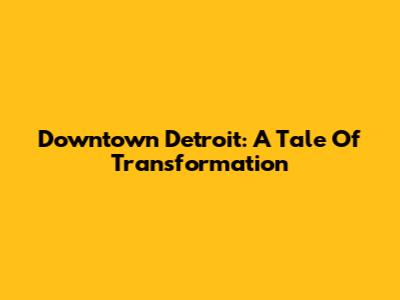 Downtown Detroit: A Tale Of Transformation