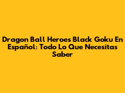 Dragon Ball Heroes Black Goku En Español: Todo Lo Que Necesitas Saber