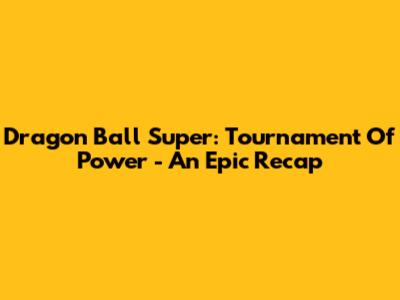 Dragon Ball Super: Tournament Of Power - An Epic Recap
