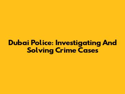 Dubai Police: Investigating And Solving Crime Cases