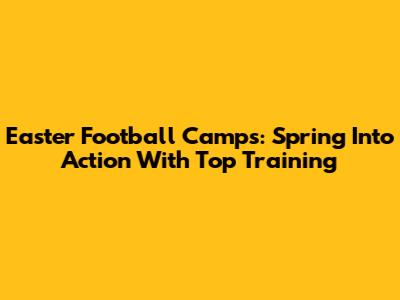 Easter Football Camps: Spring Into Action With Top Training