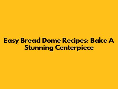Easy Bread Dome Recipes: Bake A Stunning Centerpiece