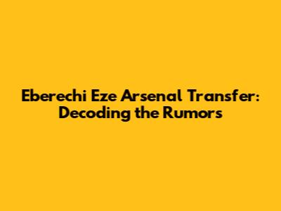 Eberechi Eze Arsenal Transfer: Decoding the Rumors