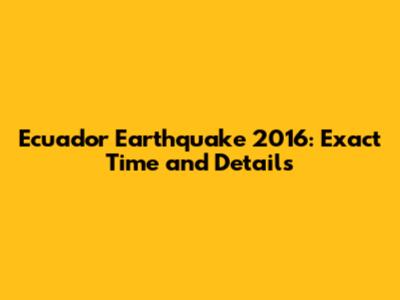 Ecuador Earthquake 2016: Exact Time and Details